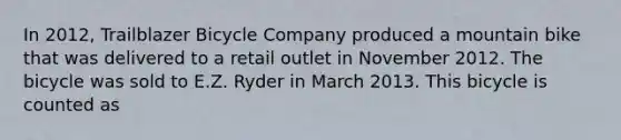 In 2012, Trailblazer Bicycle Company produced a mountain bike that was delivered to a retail outlet in November 2012. The bicycle was sold to E.Z. Ryder in March 2013. This bicycle is counted as