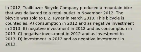 In 2012, Trailblazer Bicycle Company produced a mountain bike that was delivered to a retail outlet in November 2012. The bicycle was sold to E.Z. Ryder in March 2013. This bicycle is counted as: A) consumption in 2012 and as negative investment in 2013. B) negative investment in 2012 and as consumption in 2013. C) negative investment in 2012 and as investment in 2013. D) investment in 2012 and as negative investment in 2013.