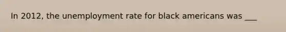In 2012, the unemployment rate for black americans was ___
