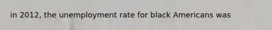 in 2012, the unemployment rate for black Americans was