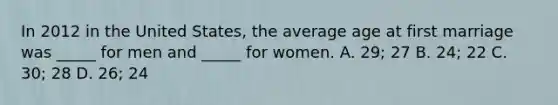 In 2012 in the United States, the average age at first marriage was _____ for men and _____ for women. A. 29; 27 B. 24; 22 C. 30; 28 D. 26; 24