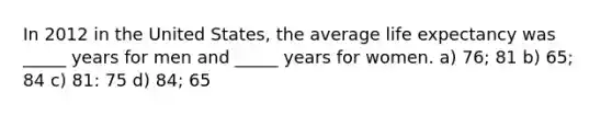 In 2012 in the United States, the average life expectancy was _____ years for men and _____ years for women. a) 76; 81 b) 65; 84 c) 81: 75 d) 84; 65