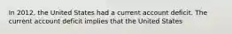 In 2012, the United States had a current account deficit. The current account deficit implies that the United States