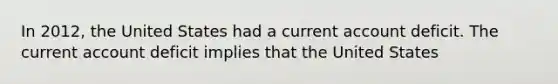 In 2012, the United States had a current account deficit. The current account deficit implies that the United States