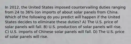 In 2012, the United States imposed countervailing duties ranging from 24 to 36% (on imports of about solar panels from China. Which of the following do you predict will happen if the United States decides to eliminate these duties? A) The U.S. price of solar panels will fall. B) U.S. production of solar panels will rise. C) U.S. imports of Chinese solar panels will fall. D) The U.S. price of solar panels will rise.