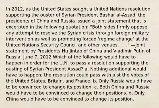 In 2012, as the United States sought a United Nations resolution supporting the ouster of Syrian President Bashar al-Assad, the presidents of China and Russia issued a joint statement that is excerpted in the following quotation: "Both sides firmly oppose any attempt to resolve the Syrian crisis through foreign military intervention as well as promoting forced 'regime change' at the United Nations Security Council and other venues. . . ." —Joint statement by Presidents Hu Jintao of China and Vladimir Putin of Russia, June 7, 2012 Which of the following would have to happen in order for the U.N. to pass a resolution supporting the ousting of Syrian President Assad? a. Nothing additional would have to happen; the resolution could pass with just the votes of the United States, Britain, and France. b. Only Russia would have to be convinced to change its position. c. Both China and Russia would have to be convinced to change their positions. d. Only China would have to be convinced to change its position.