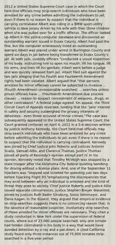 2012 a United States Supreme Court case in which the Court held that officials may strip-search individuals who have been arrested for any crime before admitting the individuals to jail, even if there is no reason to suspect that the individual is carrying contraband Albert was riding in a BMW sport-utility vehicle in New Jersey driven by his wife with their three children when she was pulled over for a traffic offense. The officer looked up Albert in the police computer database and discovered an outstanding warrant issued in Essex County. Albert had paid the fine, but the computer erroneously listed an outstanding warrant.Albert was placed under arrest in Burlington County and spent six days in jail before being transferred to Essex County's jail. At both jails, custody officers "conducted a visual inspection of his body, instructing him to open his mouth, lift his tongue, lift his arms, and then lift his genitals. Albert went before a judge and was quickly released from jail. Albert filed suit against the two jails alleging that his Fourth and Fourteenth Amendment rights had been violated. Albert argued that "that persons arrested for minor offenses cannot be subjected to invasive ... (Fourth Amendment-unreasonable searches) ... searches unless prison officials have ... (Fourteenth Amendment-due process clause) ... reason to suspect concealment of weapons, drugs, or other contraband." A federal judge agreed. On appeal, the Third Circuit Court of Appeals reversed, holding that the "jails' interest in safety and security outweighed the privacy interests of detainees - even those accused of minor crimes."The case was subsequently appealed to the United States Supreme Court; the Court granted certiorari on April 4, 2011 In a 5-4 decision written by Justice Anthony Kennedy, the Court held that officials may strip-search individuals who have been arrested for any crime before admitting the individuals to jail, even if there is no reason to suspect that the individual is carrying contraband. Kennedy was joined by Chief Justice John Roberts and Justices Antonin Scalia, Samuel Alito, and Clarence Thomas. Justice Thomas joined all parts of Kennedy's opinion except part IV. In his opinion, Kennedy noted that Timothy McVeigh was stopped by a state trooper after the Oklahoma City federal building bombing for driving without a license plate. And, one of the September 11 hijackers was "stopped and ticketed for speeding just two days before hijacking Flight 93,"emphasizing the discrepancies that may exist between why an individual is arrested and the kind of threat they pose to society. Chief Justice Roberts and Justice Alito issued separate concurrences. Justice Stephen Breyer dissented, joined by Justices Ruth Bader Ginsburg, Sonia Sotomayor, and Elena Kagan. In the dissent, they argued that empirical evidence on strip-searches suggests there is no convincing reason that, in the absence of reasonable suspicion, involuntary strip-searches of those arrested for minor offenses are necessary. They cited a study conducted in New York under the supervision of federal courts, where out of 23,000 people searched, only one inmate had hidden contraband in his body in a way that would have avoided detection by x-ray and a pat-down. A cited California study found only three instances out of 75,000 inmates strip-searched in a five-year period