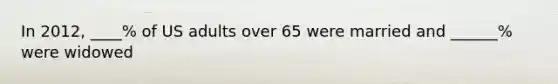 In 2012, ____% of US adults over 65 were married and ______% were widowed