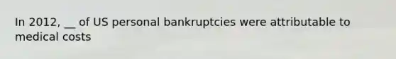 In 2012, __ of US personal bankruptcies were attributable to medical costs