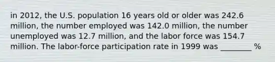 in 2012, the U.S. population 16 years old or older was 242.6 million, the number employed was 142.0 million, the number unemployed was 12.7 million, and the labor force was 154.7 million. The labor-force participation rate in 1999 was ________ %