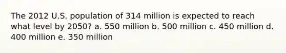 The 2012 U.S. population of 314 million is expected to reach what level by 2050? a. 550 million b. 500 million c. 450 million d. 400 million e. 350 million