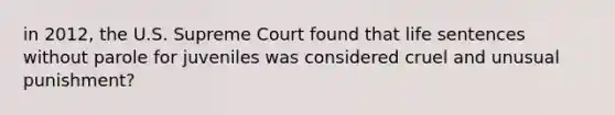 in 2012, the U.S. Supreme Court found that life sentences without parole for juveniles was considered cruel and unusual punishment?