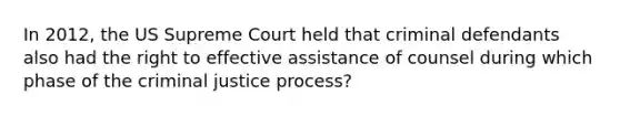 In 2012, the US Supreme Court held that criminal defendants also had the right to effective assistance of counsel during which phase of the criminal justice process?