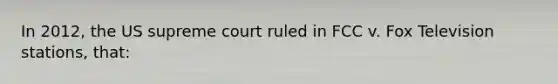 In 2012, the US supreme court ruled in FCC v. Fox Television stations, that: