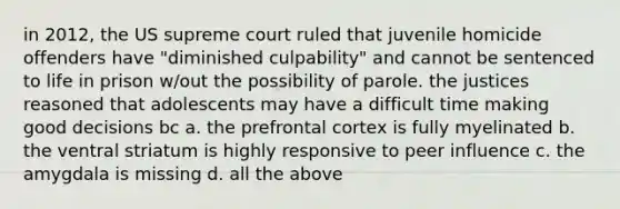 in 2012, the US supreme court ruled that juvenile homicide offenders have "diminished culpability" and cannot be sentenced to life in prison w/out the possibility of parole. the justices reasoned that adolescents may have a difficult time making good decisions bc a. the prefrontal cortex is fully myelinated b. the ventral striatum is highly responsive to peer influence c. the amygdala is missing d. all the above