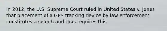 In 2012, the U.S. Supreme Court ruled in United States v. Jones that placement of a GPS tracking device by law enforcement constitutes a search and thus requires this