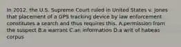 In 2012, the U.S. Supreme Court ruled in United States v. Jones that placement of a GPS tracking device by law enforcement constitutes a search and thus requires this. A.permission from the suspect B.a warrant C.an information D.a writ of habeas corpus