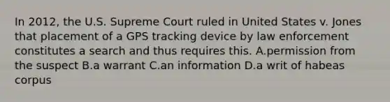 In 2012, the U.S. Supreme Court ruled in United States v. Jones that placement of a GPS tracking device by law enforcement constitutes a search and thus requires this. A.permission from the suspect B.a warrant C.an information D.a writ of habeas corpus