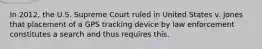 In 2012, the U.S. Supreme Court ruled in United States v. Jones that placement of a GPS tracking device by law enforcement constitutes a search and thus requires this.