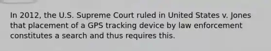 In 2012, the U.S. Supreme Court ruled in United States v. Jones that placement of a GPS tracking device by law enforcement constitutes a search and thus requires this.