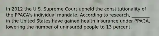 In 2012 the U.S. Supreme Court upheld the constitutionality of the PPACA's individual mandate. According to research, ________ in the United States have gained health insurance under PPACA, lowering the number of uninsured people to 13 percent.