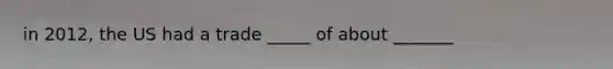 in 2012, the US had a trade _____ of about _______
