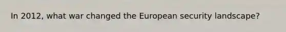 In 2012, what war changed the European security landscape?