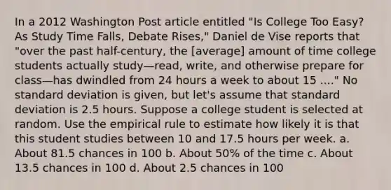 In a 2012 Washington Post article entitled "Is College Too Easy? As Study Time Falls, Debate Rises," Daniel de Vise reports that "over the past half-century, the [average] amount of time college students actually study—read, write, and otherwise prepare for class—has dwindled from 24 hours a week to about 15 ...." No standard deviation is given, but let's assume that standard deviation is 2.5 hours. Suppose a college student is selected at random. Use the empirical rule to estimate how likely it is that this student studies between 10 and 17.5 hours per week. a. About 81.5 chances in 100 b. About 50% of the time c. About 13.5 chances in 100 d. About 2.5 chances in 100