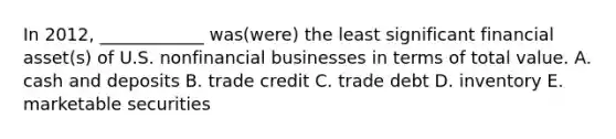 In 2012, ____________ was(were) the least significant financial asset(s) of U.S. nonfinancial businesses in terms of total value. A. cash and deposits B. trade credit C. trade debt D. inventory E. marketable securities