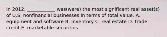 In 2012, ____________ was(were) the most significant real asset(s) of U.S. nonfinancial businesses in terms of total value. A. equipment and software B. inventory C. real estate D. trade credit E. marketable securities