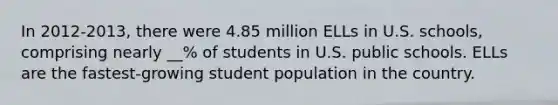 In 2012-2013, there were 4.85 million ELLs in U.S. schools, comprising nearly __% of students in U.S. public schools. ELLs are the fastest-growing student population in the country.