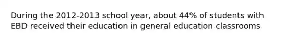 During the 2012-2013 school year, about 44% of students with EBD received their education in general education classrooms