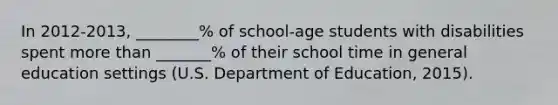 In 2012-2013, ________% of school-age students with disabilities spent more than _______% of their school time in general education settings (U.S. Department of Education, 2015).