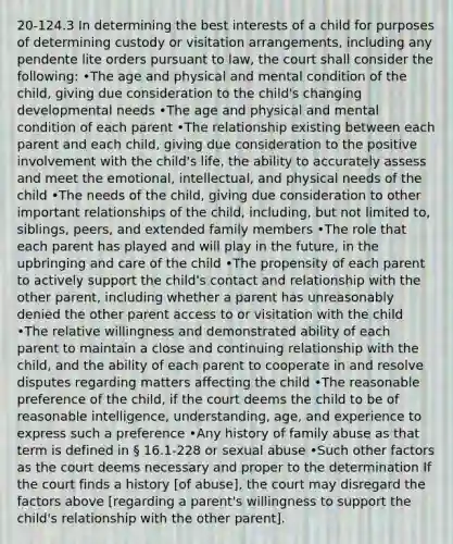 20-124.3 In determining the best interests of a child for purposes of determining custody or visitation arrangements, including any pendente lite orders pursuant to law, the court shall consider the following: •The age and physical and mental condition of the child, giving due consideration to the child's changing developmental needs •The age and physical and mental condition of each parent •The relationship existing between each parent and each child, giving due consideration to the positive involvement with the child's life, the ability to accurately assess and meet the emotional, intellectual, and physical needs of the child •The needs of the child, giving due consideration to other important relationships of the child, including, but not limited to, siblings, peers, and extended family members •The role that each parent has played and will play in the future, in the upbringing and care of the child •The propensity of each parent to actively support the child's contact and relationship with the other parent, including whether a parent has unreasonably denied the other parent access to or visitation with the child •The relative willingness and demonstrated ability of each parent to maintain a close and continuing relationship with the child, and the ability of each parent to cooperate in and resolve disputes regarding matters affecting the child •The reasonable preference of the child, if the court deems the child to be of reasonable intelligence, understanding, age, and experience to express such a preference •Any history of family abuse as that term is defined in § 16.1-228 or sexual abuse •Such other factors as the court deems necessary and proper to the determination If the court finds a history [of abuse], the court may disregard the factors above [regarding a parent's willingness to support the child's relationship with the other parent].