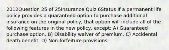 2012Question 25 of 25Insurance Quiz 6Status If a permanent life policy provides a guaranteed option to purchase additional insurance on the original policy, that option will include all of the following features in the new policy, except: A) Guaranteed purchase option. B) Disability waiver of premium. C) Accidental death benefit. D) Non-forfeiture provisions.