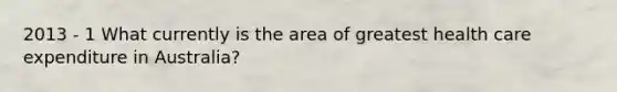 2013 - 1 What currently is the area of greatest health care expenditure in Australia?