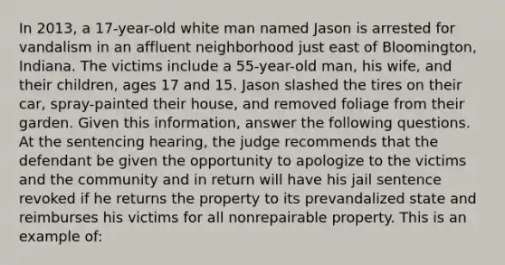 In 2013, a 17-year-old white man named Jason is arrested for vandalism in an affluent neighborhood just east of Bloomington, Indiana. The victims include a 55-year-old man, his wife, and their children, ages 17 and 15. Jason slashed the tires on their car, spray-painted their house, and removed foliage from their garden. Given this information, answer the following questions. ​ At the sentencing hearing, the judge recommends that the defendant be given the opportunity to apologize to the victims and the community and in return will have his jail sentence revoked if he returns the property to its prevandalized state and reimburses his victims for all nonrepairable property. This is an example of: