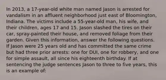 In 2013, a 17-year-old white man named Jason is arrested for vandalism in an affluent neighborhood just east of Bloomington, Indiana. The victims include a 55-year-old man, his wife, and their children, ages 17 and 15. Jason slashed the tires on their car, spray-painted their house, and removed foliage from their garden. Given this information, answer the following questions. ​ If Jason were 25 years old and has committed the same crime but had three prior arrests: one for DUI, one for robbery, and one for simple assault, all since his eighteenth birthday. If at sentencing the judge sentences Jason to three to five years, this is an example of: