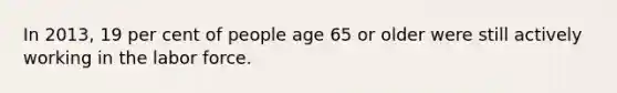 In 2013, 19 per cent of people age 65 or older were still actively working in the labor force.