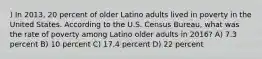 ) In 2013, 20 percent of older Latino adults lived in poverty in the United States. According to the U.S. Census Bureau, what was the rate of poverty among Latino older adults in 2016? A) 7.3 percent B) 10 percent C) 17.4 percent D) 22 percent