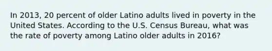 In 2013, 20 percent of older Latino adults lived in poverty in the United States. According to the U.S. Census Bureau, what was the rate of poverty among Latino older adults in 2016?