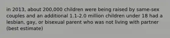 in 2013, about 200,000 children were being raised by same-sex couples and an additional 1.1-2.0 million children under 18 had a lesbian, gay, or bisexual parent who was not living with partner (best estimate)