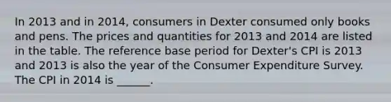 In 2013 and in​ 2014, consumers in Dexter consumed only books and pens. The prices and quantities for 2013 and 2014 are listed in the table. The reference base period for​ Dexter's CPI is 2013 and 2013 is also the year of the Consumer Expenditure Survey. The CPI in 2014 is​ ______.