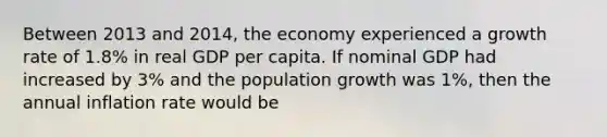 Between 2013 and 2014, the economy experienced a growth rate of 1.8% in real GDP per capita. If nominal GDP had increased by 3% and the population growth was 1%, then the annual inflation rate would be