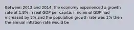 Between 2013 and 2014, the economy experienced a growth rate of 1.8% in real GDP per capita. If nominal GDP had increased by 3% and the population growth rate was 1% then the annual inflation rate would be