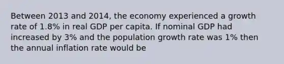 Between 2013 and 2014, the economy experienced a growth rate of 1.8% in real GDP per capita. If nominal GDP had increased by 3% and the population growth rate was 1% then the annual inflation rate would be