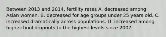 Between 2013 and 2014, fertility rates A. decreased among Asian women. B. decreased for age groups under 25 years old. C. increased dramatically across populations. D. increased among high-school dropouts to the highest levels since 2007.