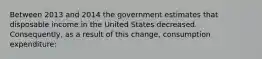 Between 2013 and 2014 the government estimates that disposable income in the United States decreased. Consequently, as a result of this change, consumption expenditure: