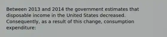 Between 2013 and 2014 the government estimates that disposable income in the United States decreased. Consequently, as a result of this change, consumption expenditure: