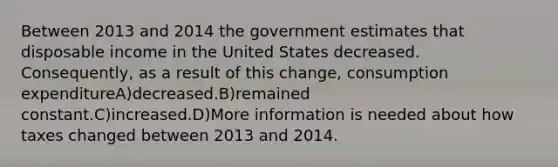 Between 2013 and 2014 the government estimates that disposable income in the United States decreased. Consequently, as a result of this change, consumption expenditureA)decreased.B)remained constant.C)increased.D)More information is needed about how taxes changed between 2013 and 2014.